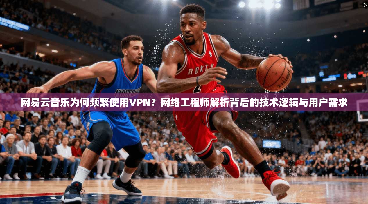 网易云音乐为何频繁使用VPN?网络工程师解析背后的技术逻辑与用户需求 网易云音乐为何频繁使用VPN?网络工程师解析背后的技术逻辑与用户需求
