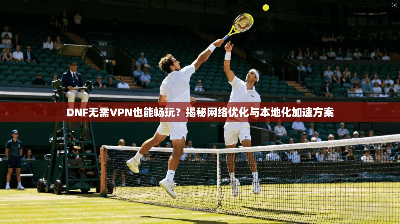 DNF无需VPN也能畅玩?揭秘网络优化与本地化加速方案