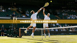 VPN通信协议，构建安全的远程访问桥梁