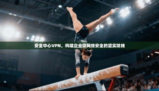 安全中心VPN，构建企业级网络安全的坚实防线