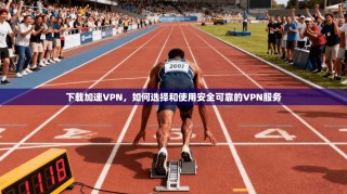下载加速VPN，如何选择和使用安全可靠的VPN服务