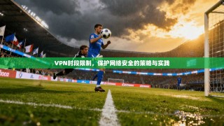 VPN时段限制，保护网络安全的策略与实践