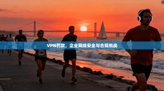 VPN罚款，企业网络安全与合规挑战