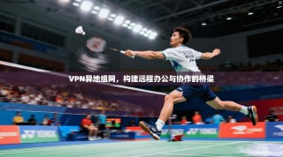 VPN异地组网，构建远程办公与协作的桥梁