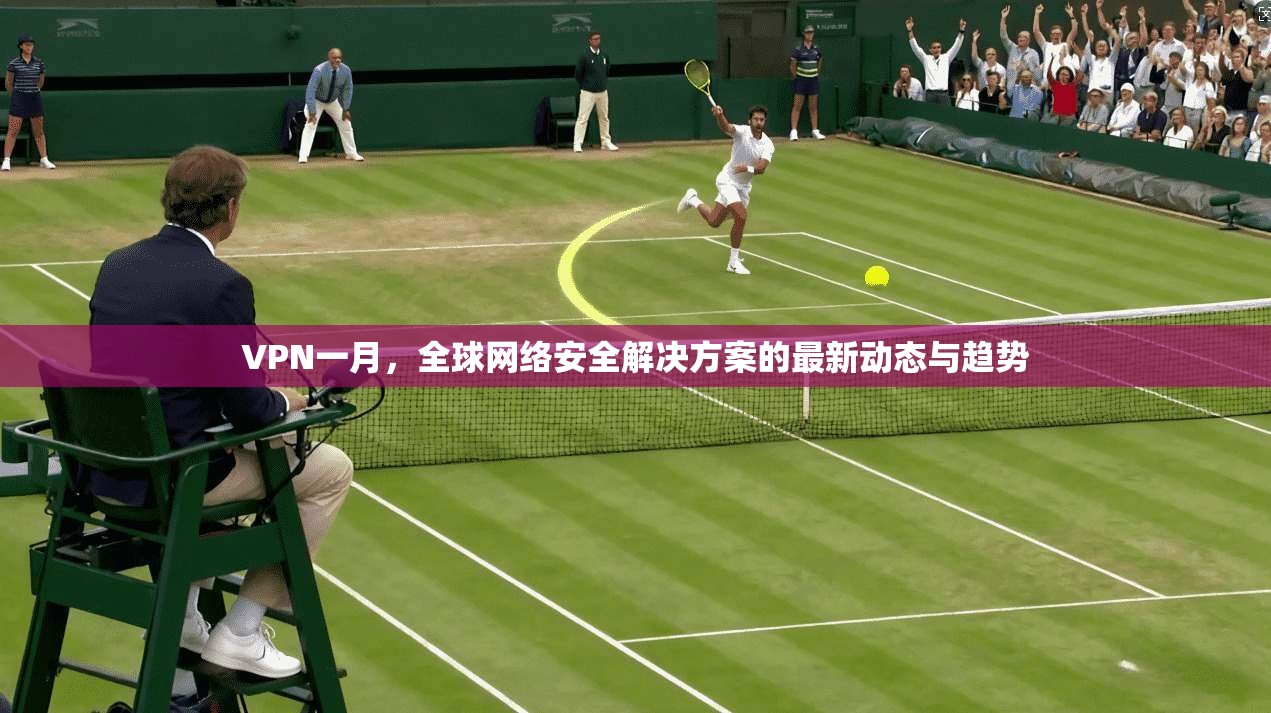 VPN一月，全球网络安全解决方案的最新动态与趋势  第1张