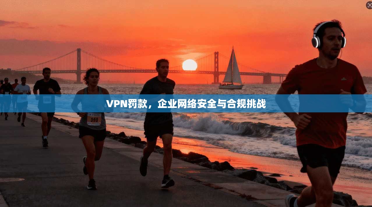 VPN罚款，企业网络安全与合规挑战  第1张