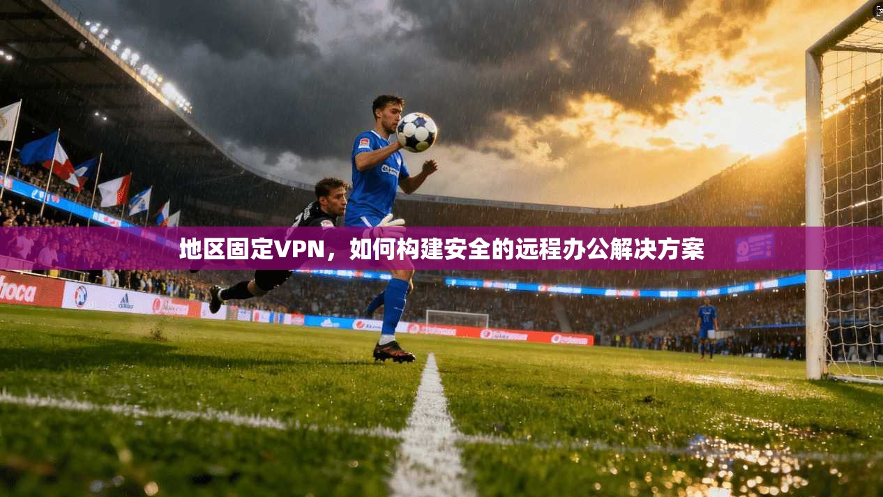 地区固定VPN，如何构建安全的远程办公解决方案  第1张