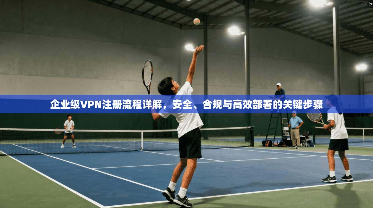企业级VPN注册流程详解,安全、合规与高效部署的关键步骤 企业级VPN注册流程详解,安全、合规与高效部署的关键步骤