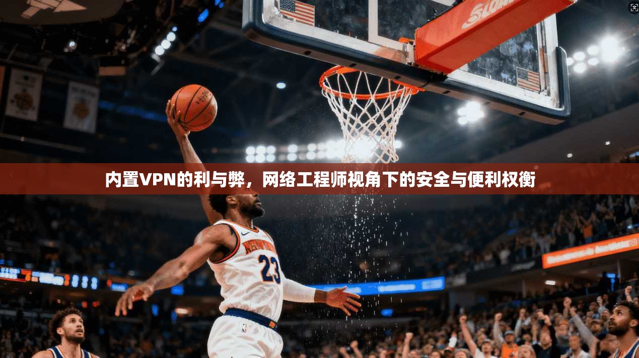 内置VPN的利与弊，网络工程师视角下的安全与便利权衡