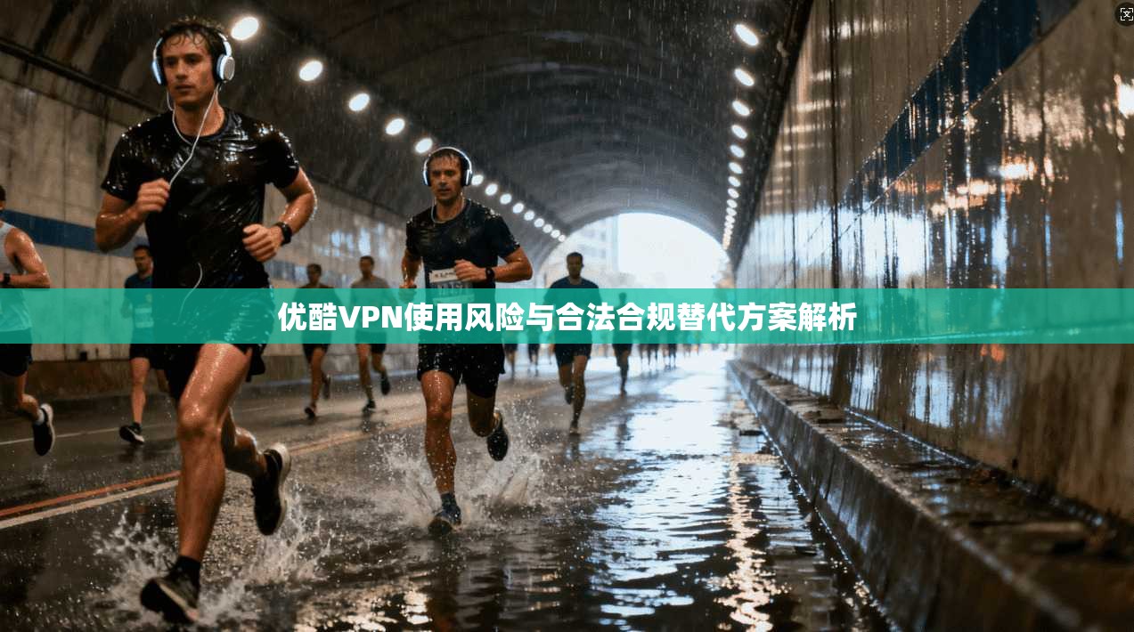 优酷VPN使用风险与合法合规替代方案解析