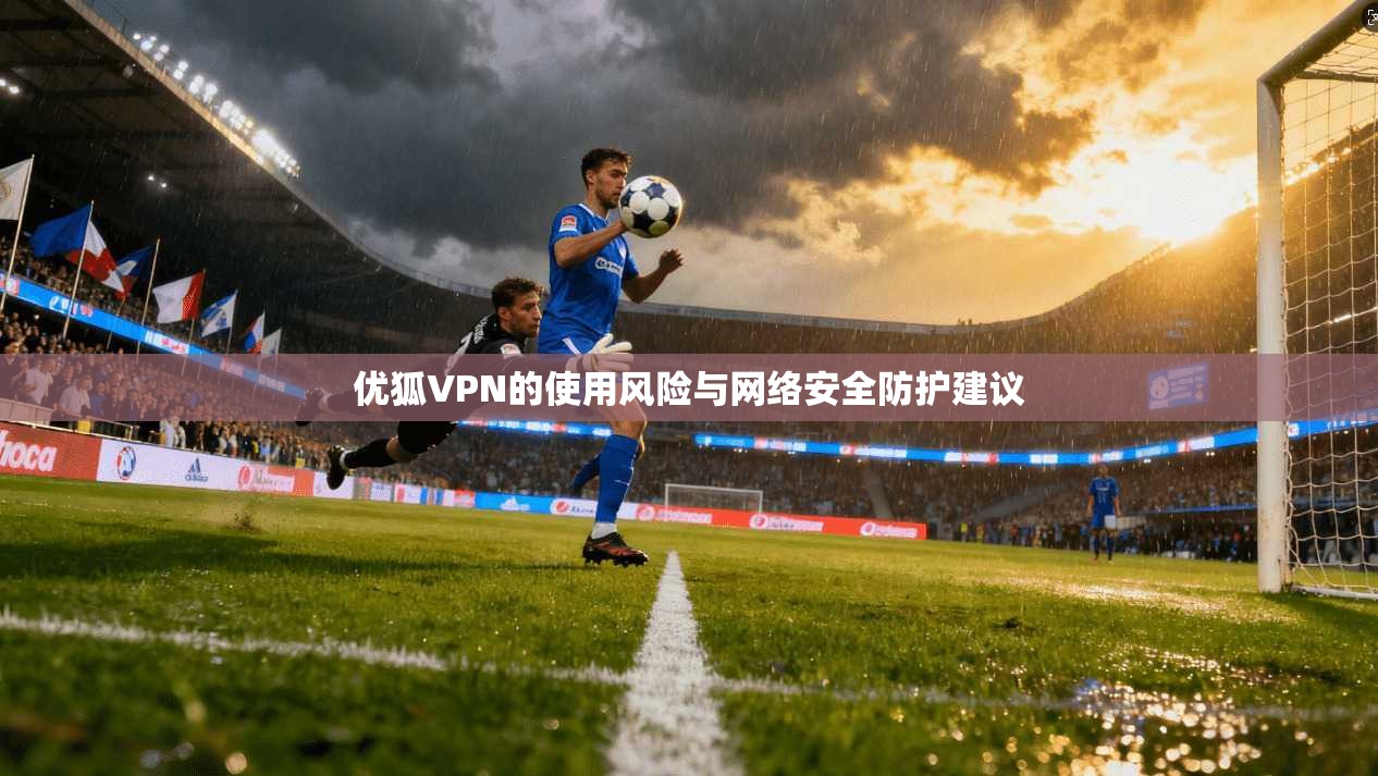 优狐VPN的使用风险与网络安全防护建议 优狐VPN的使用风险与网络安全防护建议
