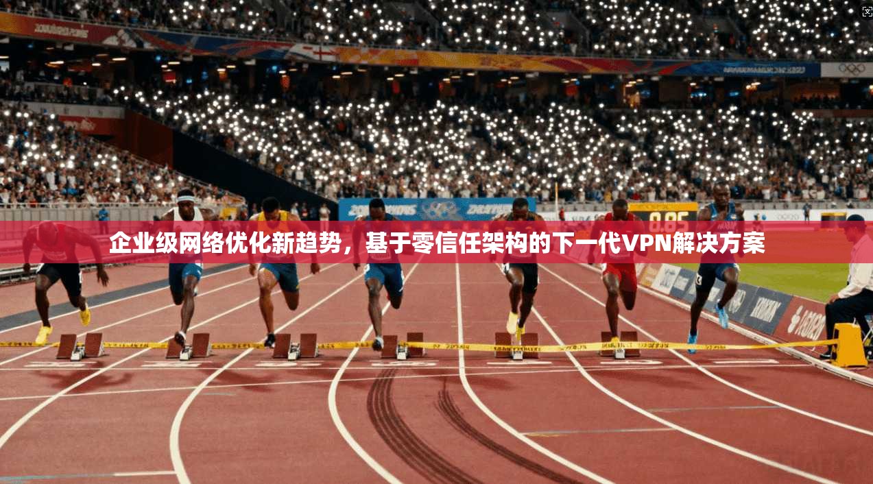 企业级网络优化新趋势，基于零信任架构的下一代VPN解决方案