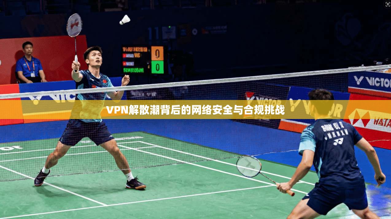 VPN解散潮背后的网络安全与合规挑战