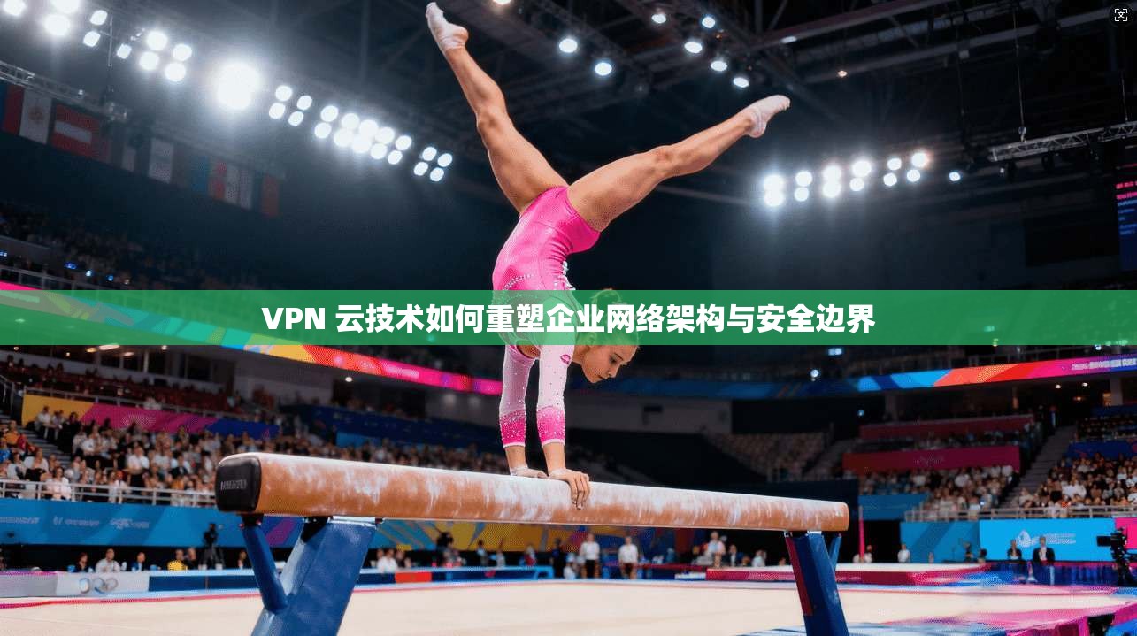VPN 云技术如何重塑企业网络架构与安全边界