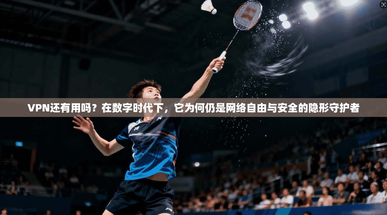 VPN还有用吗？在数字时代下，它为何仍是网络自由与安全的隐形守护者