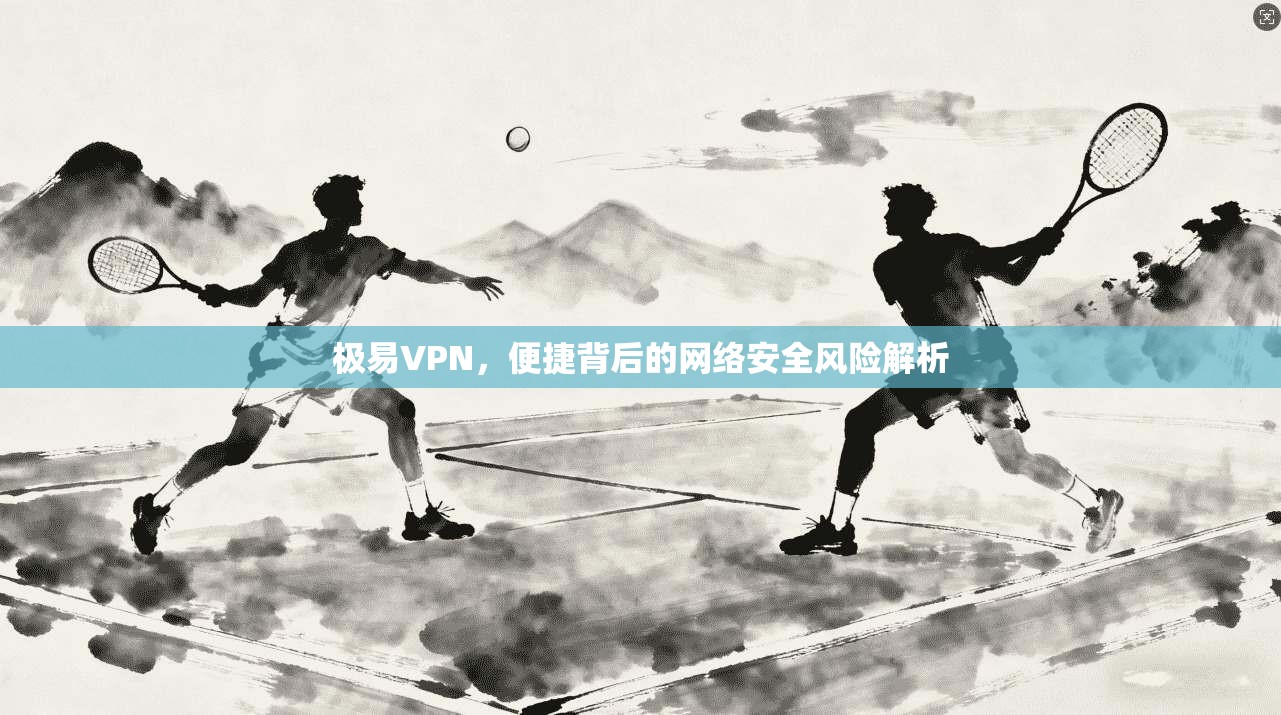 极易VPN,便捷背后的网络安全风险解析 极易VPN,便捷背后的网络安全风险解析