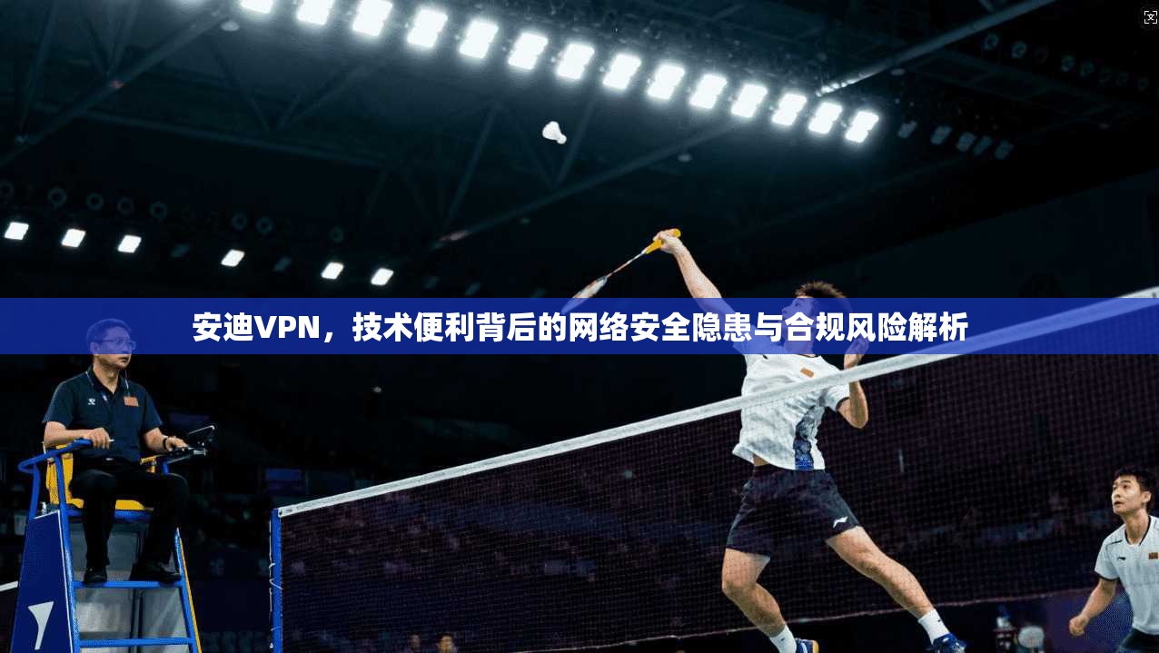 安迪VPN，技术便利背后的网络安全隐患与合规风险解析