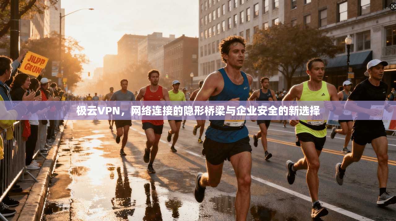极云VPN，网络连接的隐形桥梁与企业安全的新选择