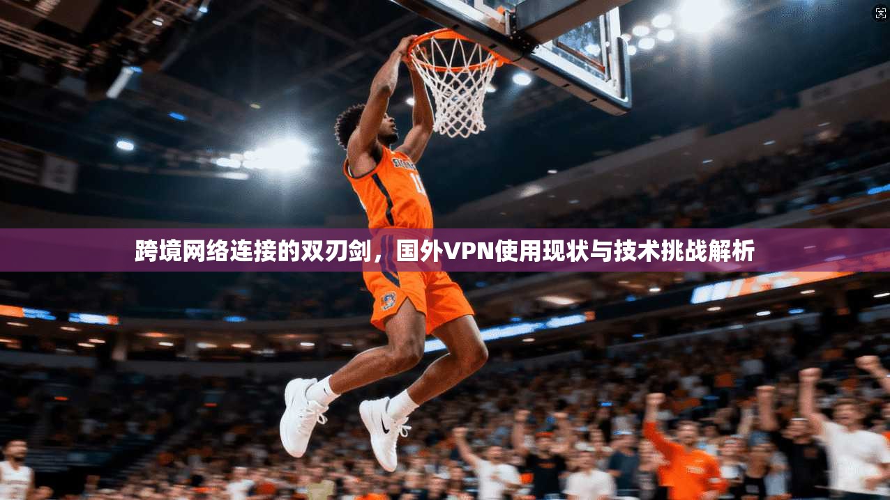 跨境网络连接的双刃剑，国外VPN使用现状与技术挑战解析