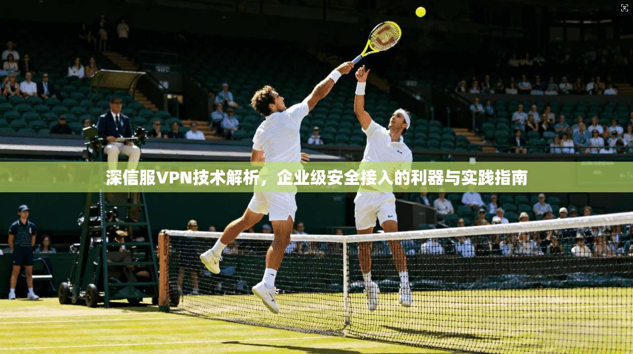深信服VPN技术解析，企业级安全接入的利器与实践指南