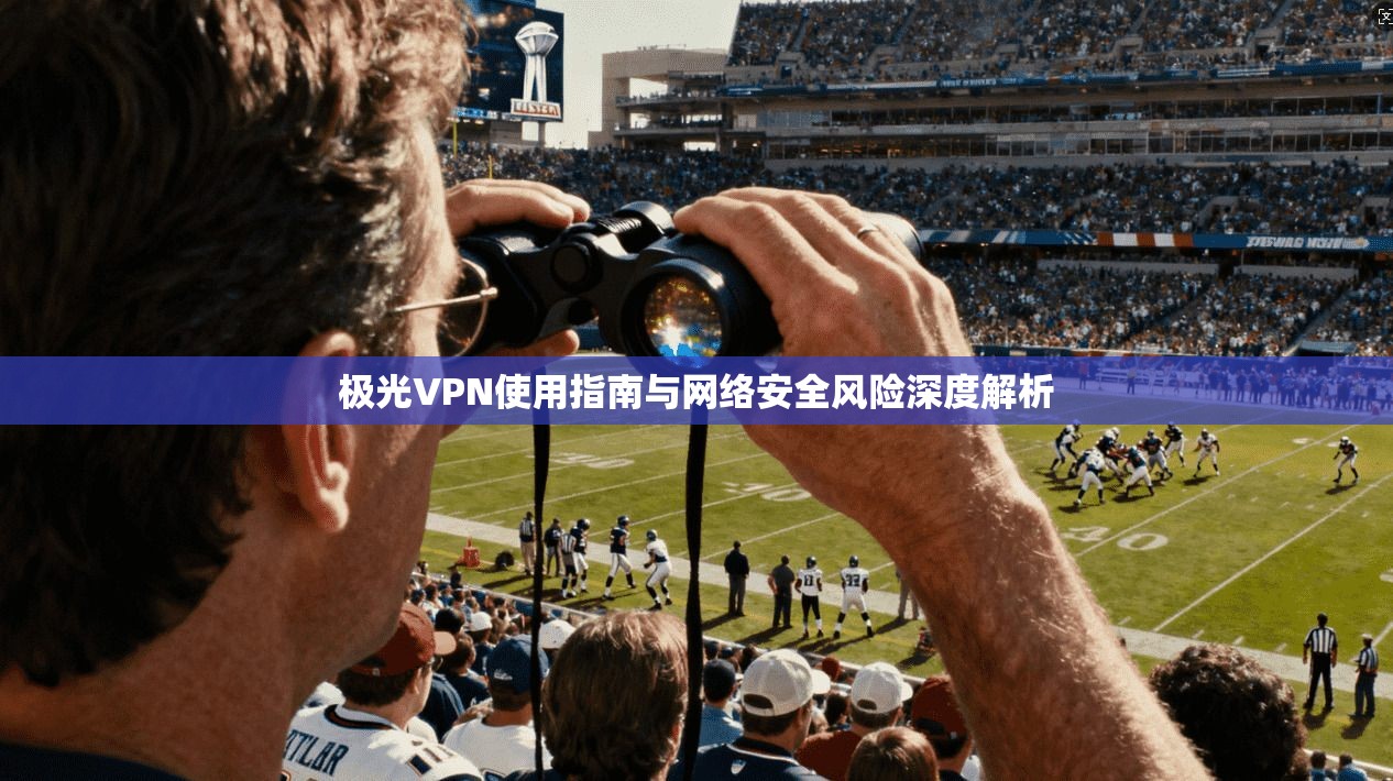 极光VPN使用指南与网络安全风险深度解析 极光VPN使用指南与网络安全风险深度解析