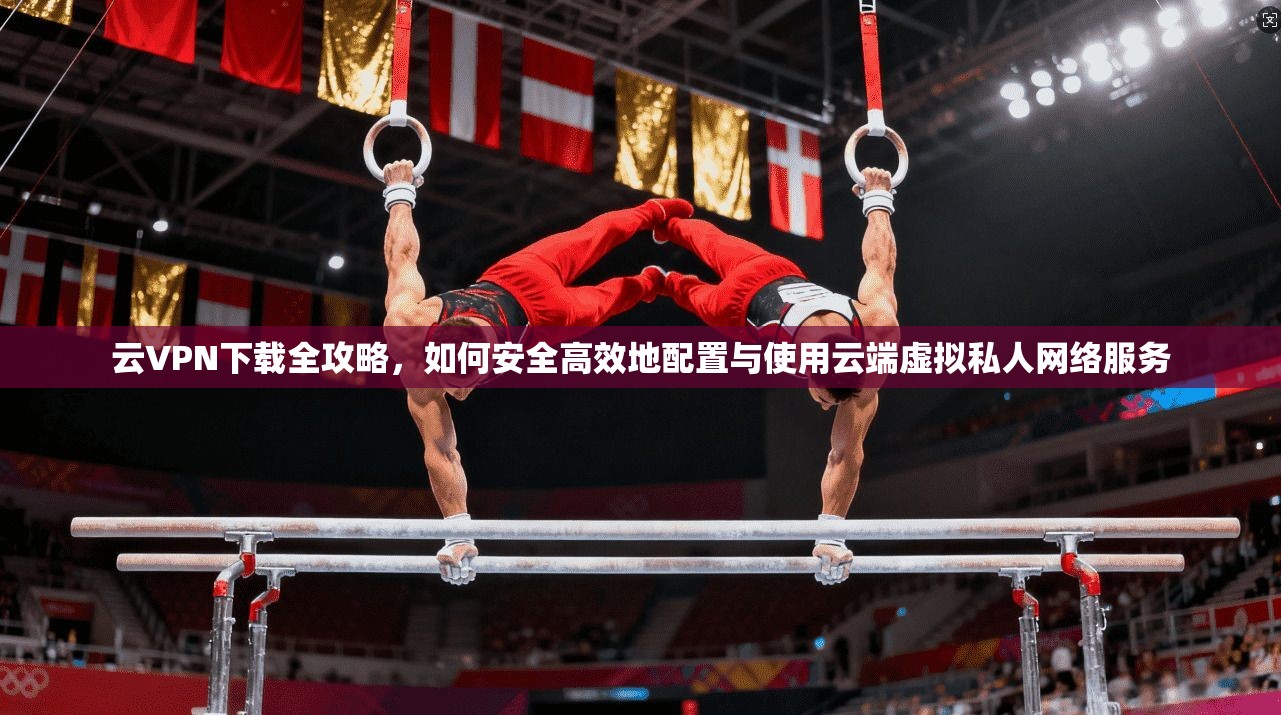 云VPN下载全攻略，如何安全高效地配置与使用云端虚拟私人网络服务