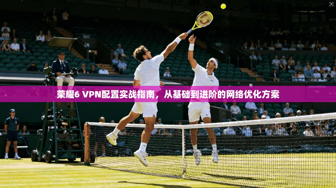 荣耀6 VPN配置实战指南，从基础到进阶的网络优化方案