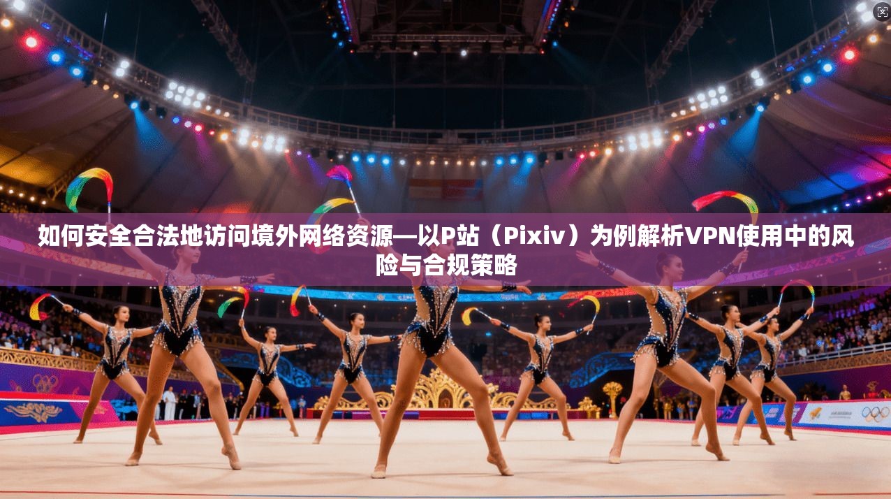 如何安全合法地访问境外网络资源—以P站（Pixiv）为例解析VPN使用中的风险与合规策略