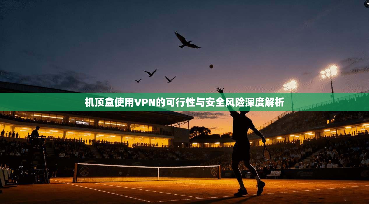 机顶盒使用VPN的可行性与安全风险深度解析
