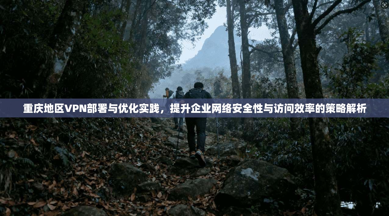 重庆地区VPN部署与优化实践，提升企业网络安全性与访问效率的策略解析