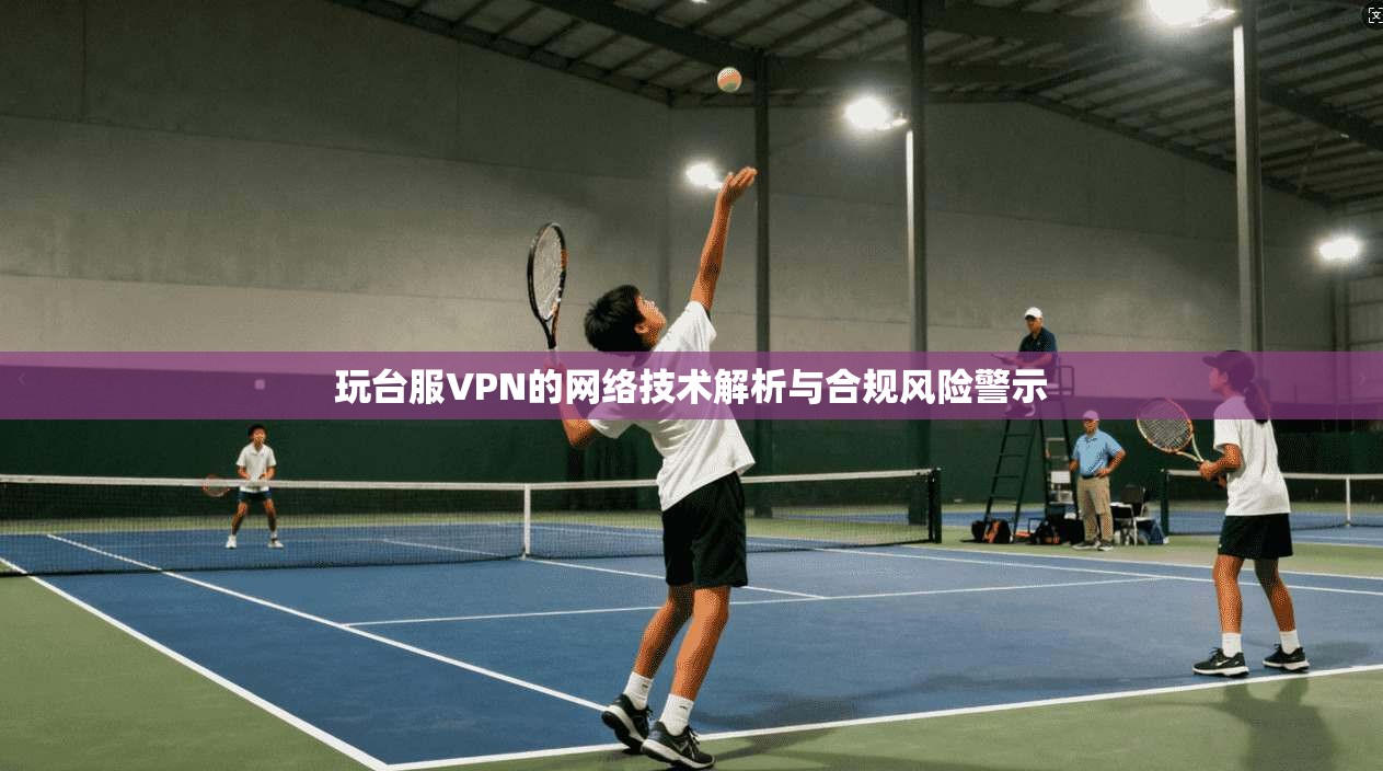 玩台服VPN的网络技术解析与合规风险警示 玩台服VPN的网络技术解析与合规风险警示