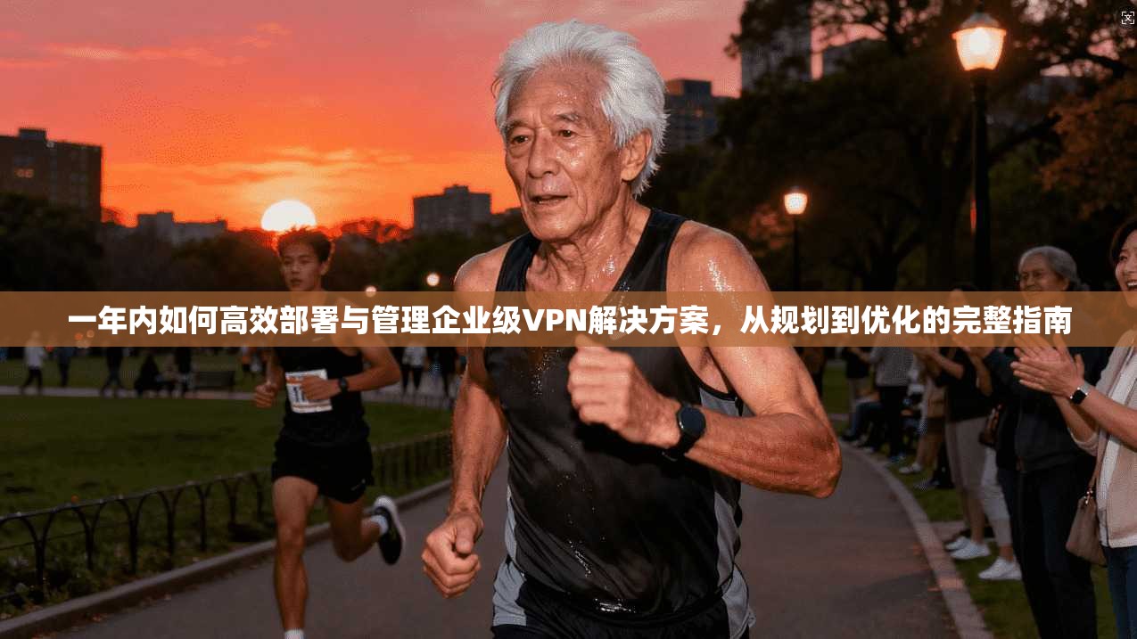 一年内如何高效部署与管理企业级VPN解决方案,从规划到优化的完整指南 一年内如何高效部署与管理企业级VPN解决方案,从规划到优化的完整指南
