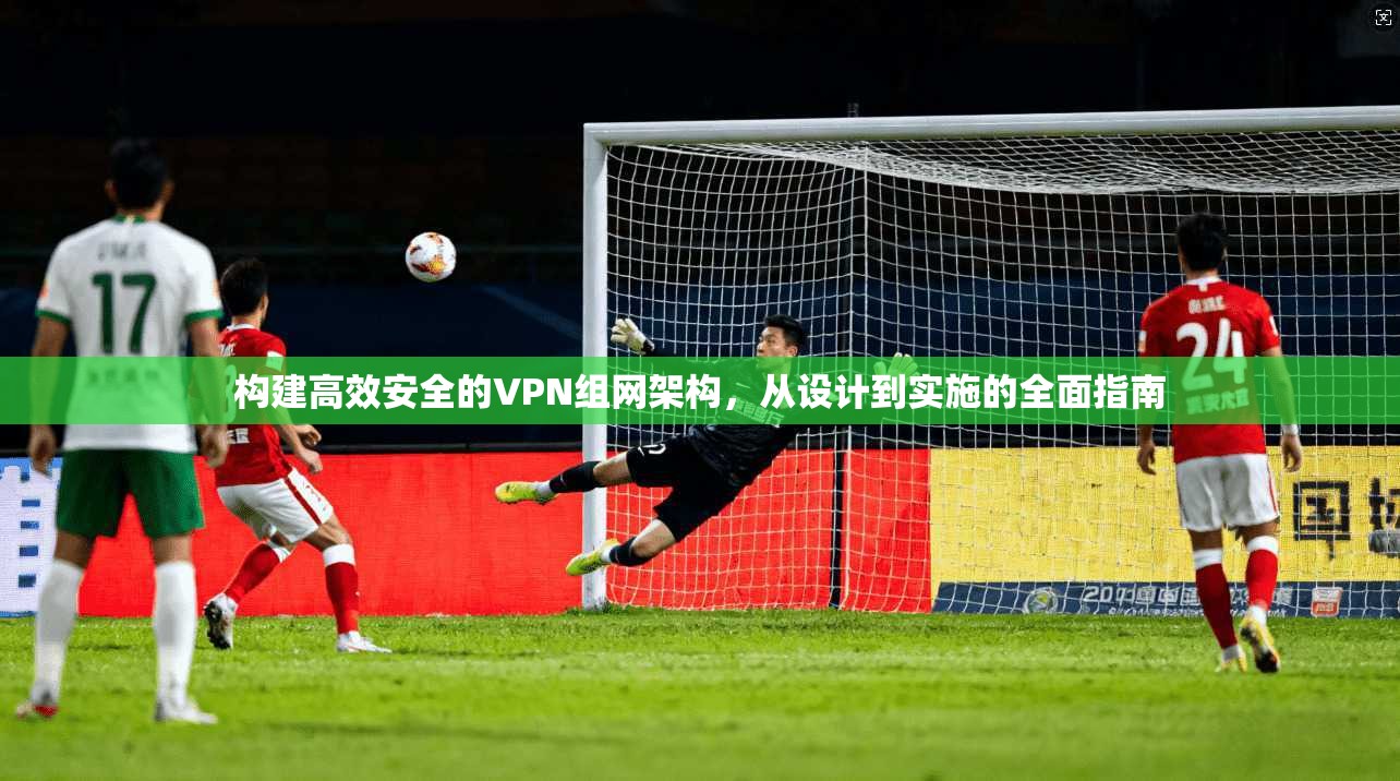 构建高效安全的VPN组网架构，从设计到实施的全面指南