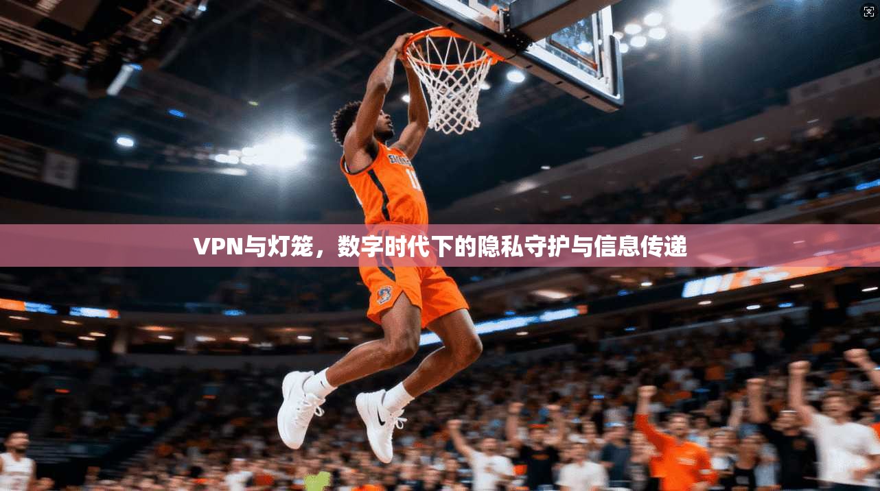 VPN与灯笼，数字时代下的隐私守护与信息传递
