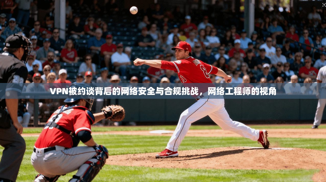 VPN被约谈背后的网络安全与合规挑战，网络工程师的视角