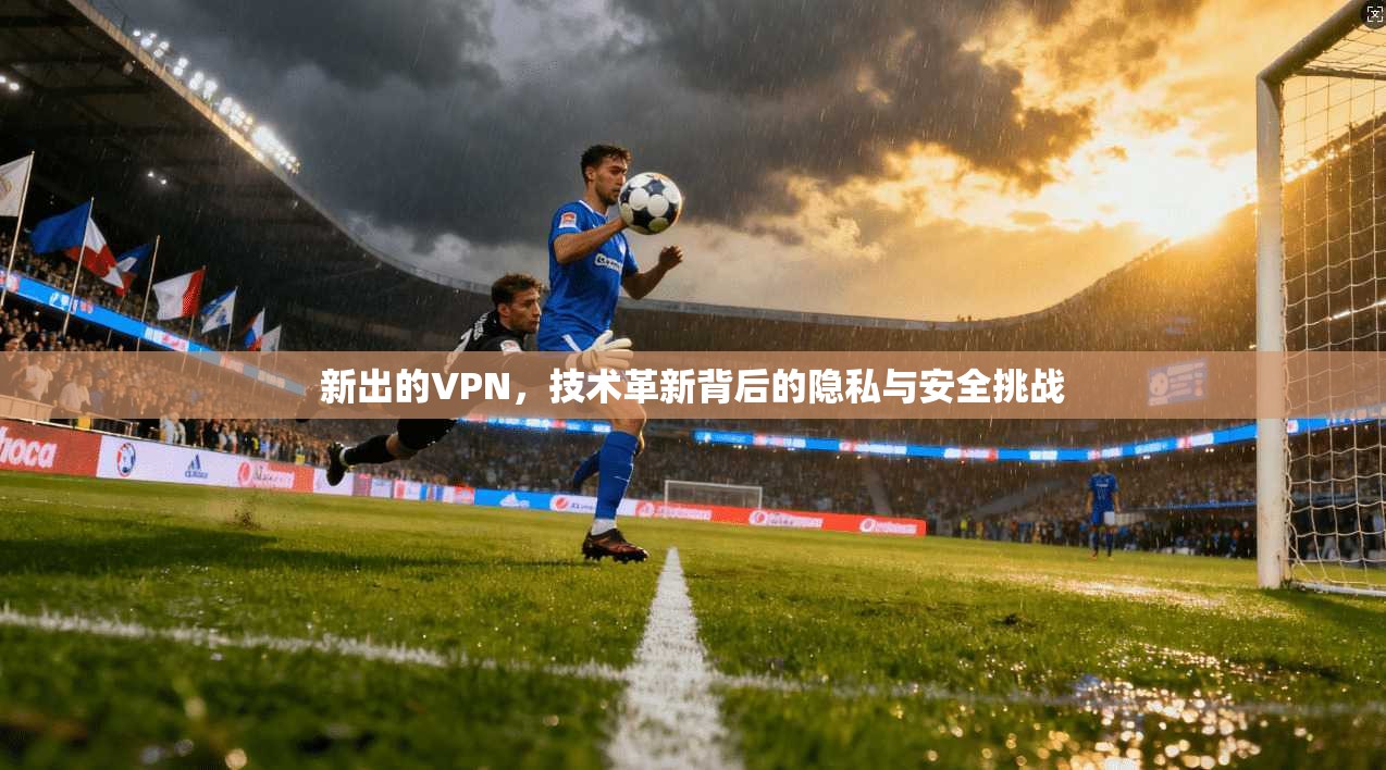 新出的VPN，技术革新背后的隐私与安全挑战