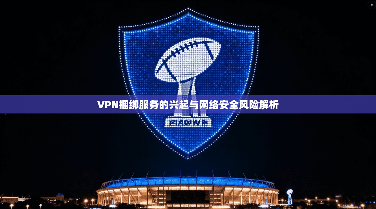 VPN捆绑服务的兴起与网络安全风险解析 VPN捆绑服务的兴起与网络安全风险解析