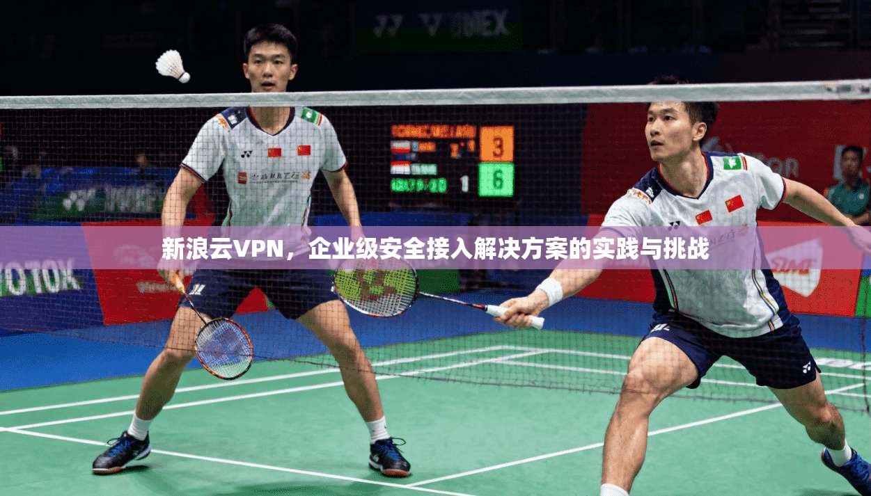 新浪云VPN，企业级安全接入解决方案的实践与挑战