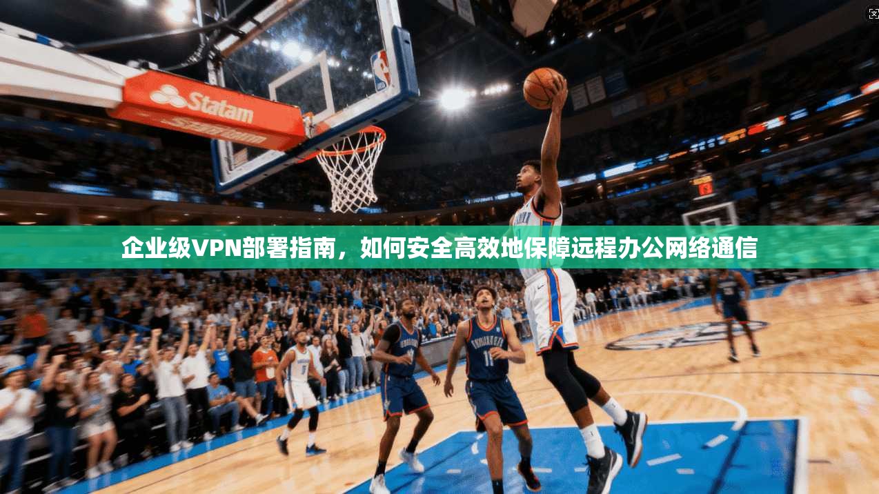 企业级VPN部署指南，如何安全高效地保障远程办公网络通信