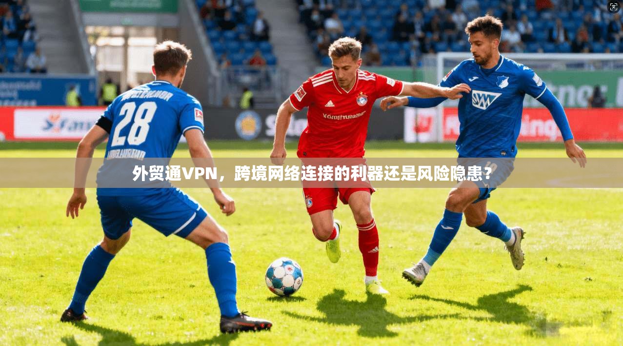 外贸通VPN,跨境网络连接的利器还是风险隐患? 外贸通VPN,跨境网络连接的利器还是风险隐患?