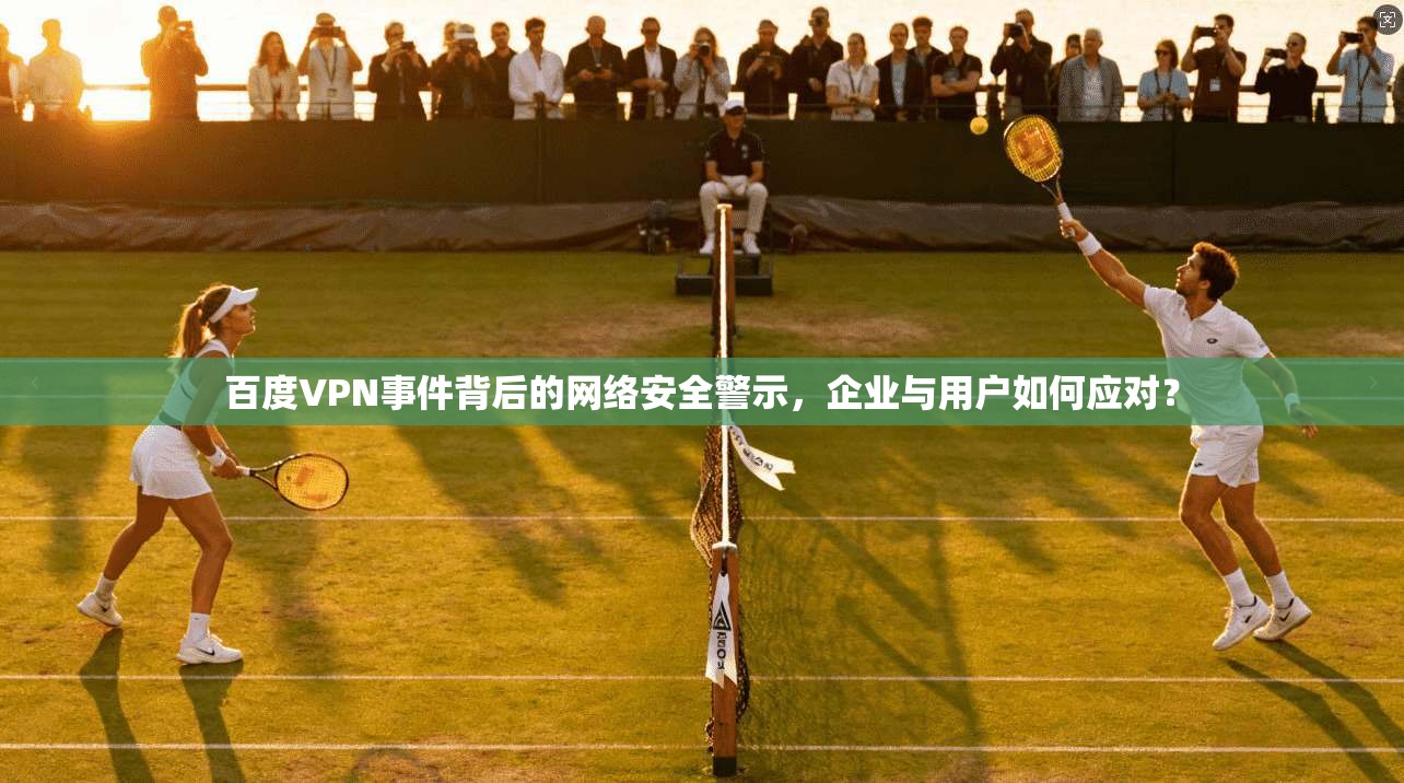 百度VPN事件背后的网络安全警示,企业与用户如何应对? 百度VPN事件背后的网络安全警示,企业与用户如何应对?