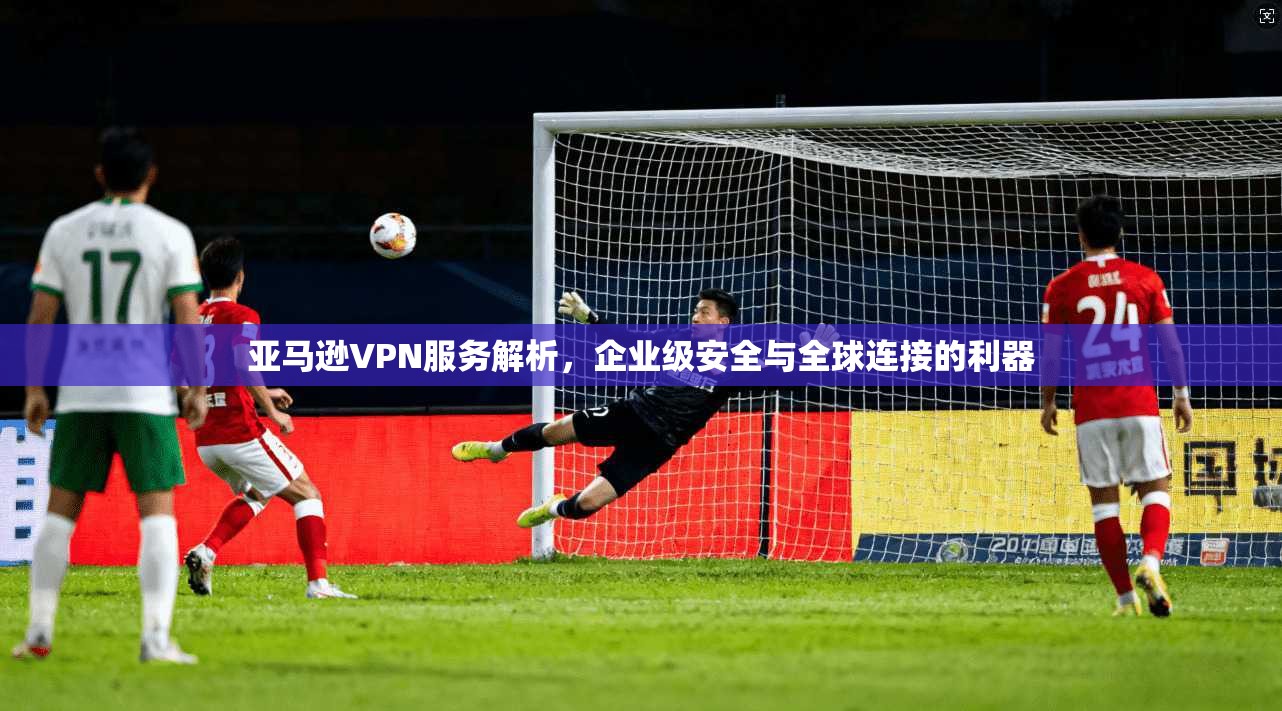 亚马逊VPN服务解析,企业级安全与全球连接的利器 亚马逊VPN服务解析,企业级安全与全球连接的利器