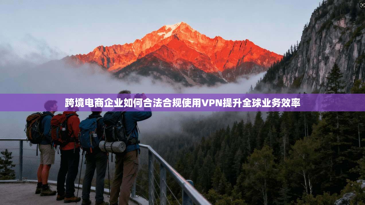 跨境电商企业如何合法合规使用VPN提升全球业务效率 跨境电商企业如何合法合规使用VPN提升全球业务效率