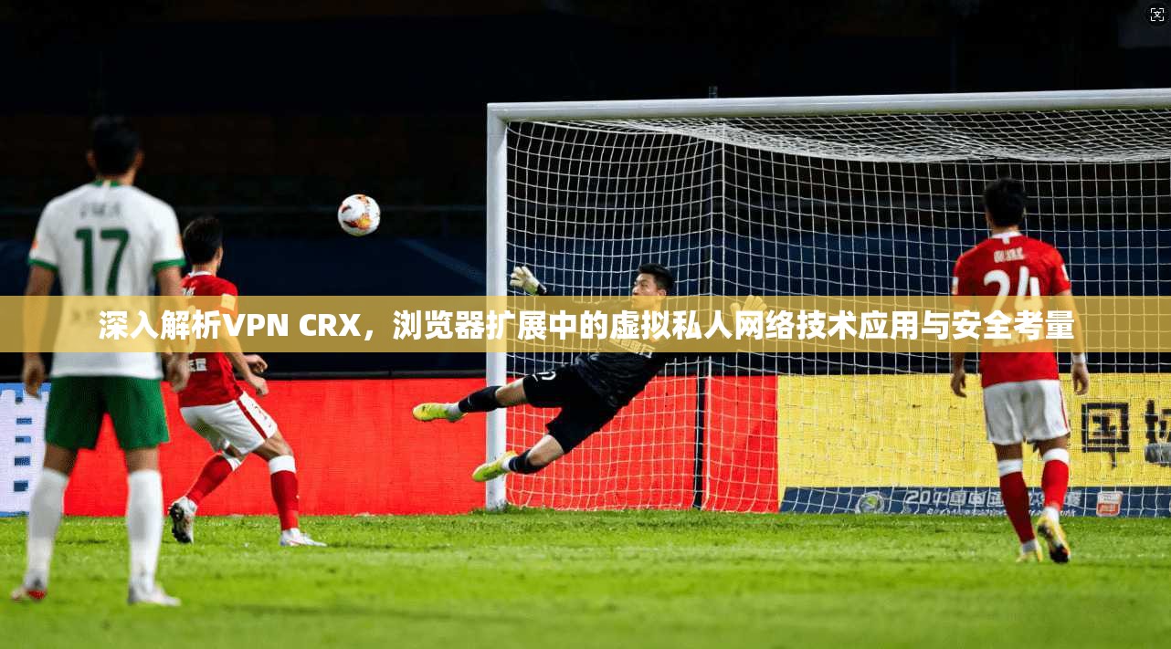 深入解析VPN CRX,浏览器扩展中的虚拟私人网络技术应用与安全考量 深入解析VPN CRX,浏览器扩展中的虚拟私人网络技术应用与安全考量