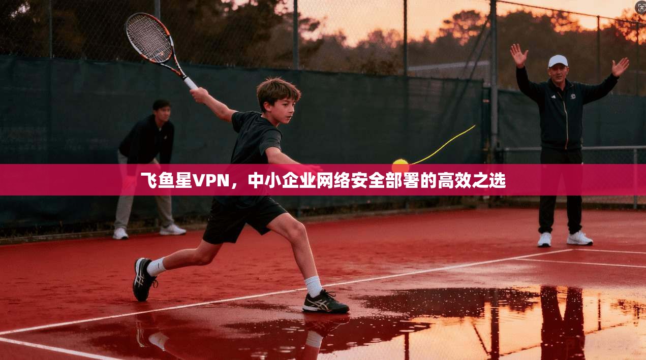 飞鱼星VPN，中小企业网络安全部署的高效之选