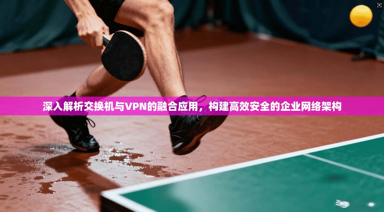 深入解析交换机与VPN的融合应用，构建高效安全的企业网络架构
