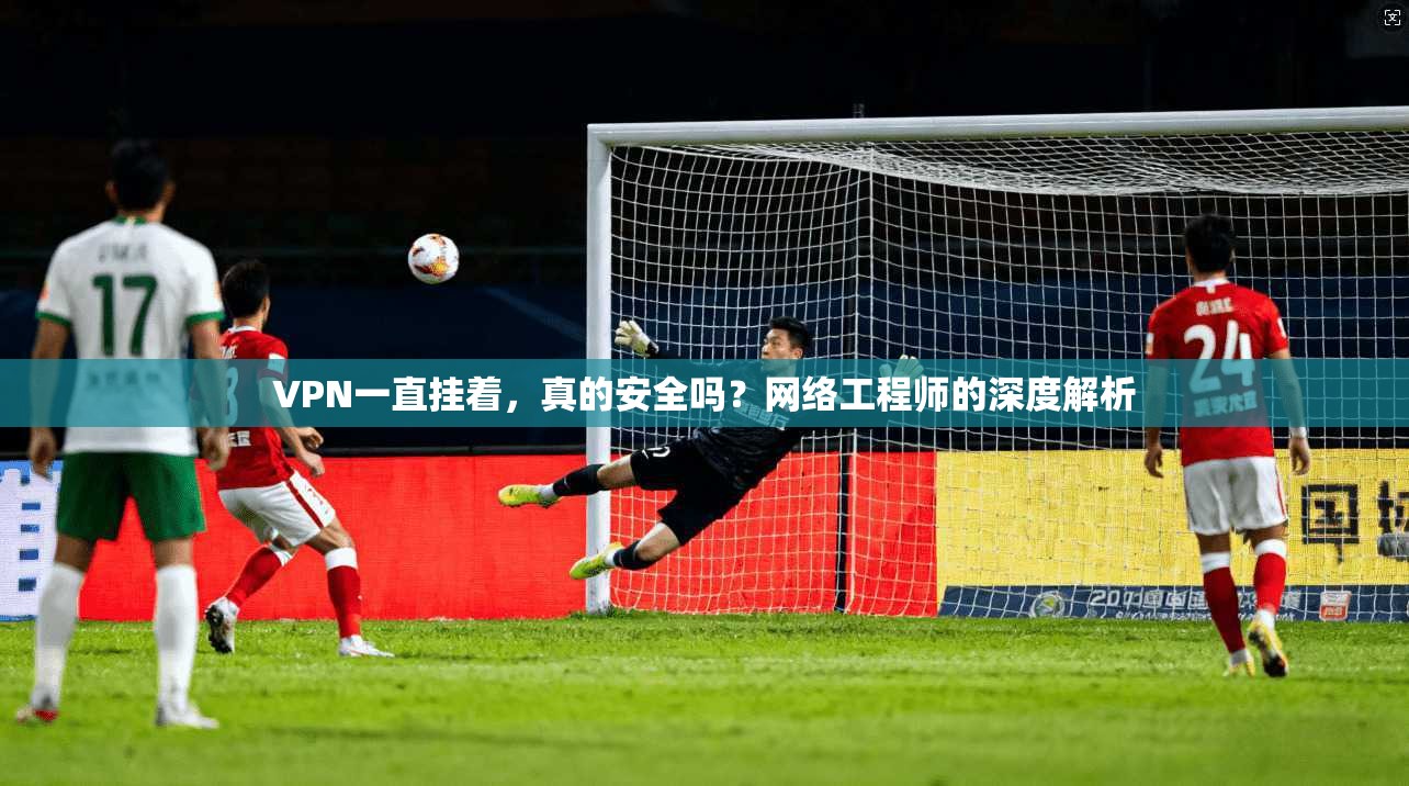 VPN一直挂着，真的安全吗？网络工程师的深度解析