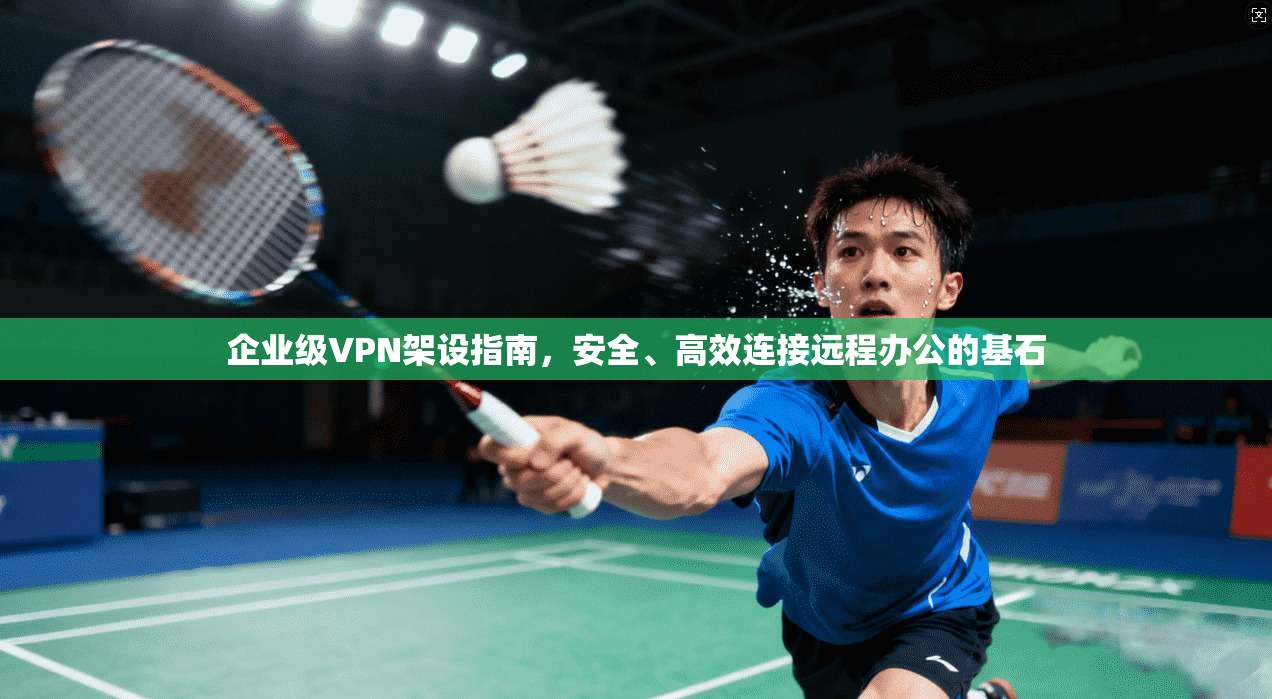 企业级VPN架设指南，安全、高效连接远程办公的基石