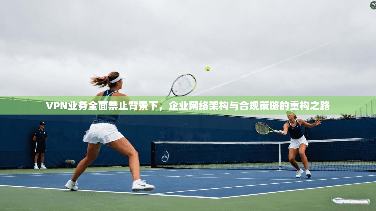 VPN业务全面禁止背景下，企业网络架构与合规策略的重构之路