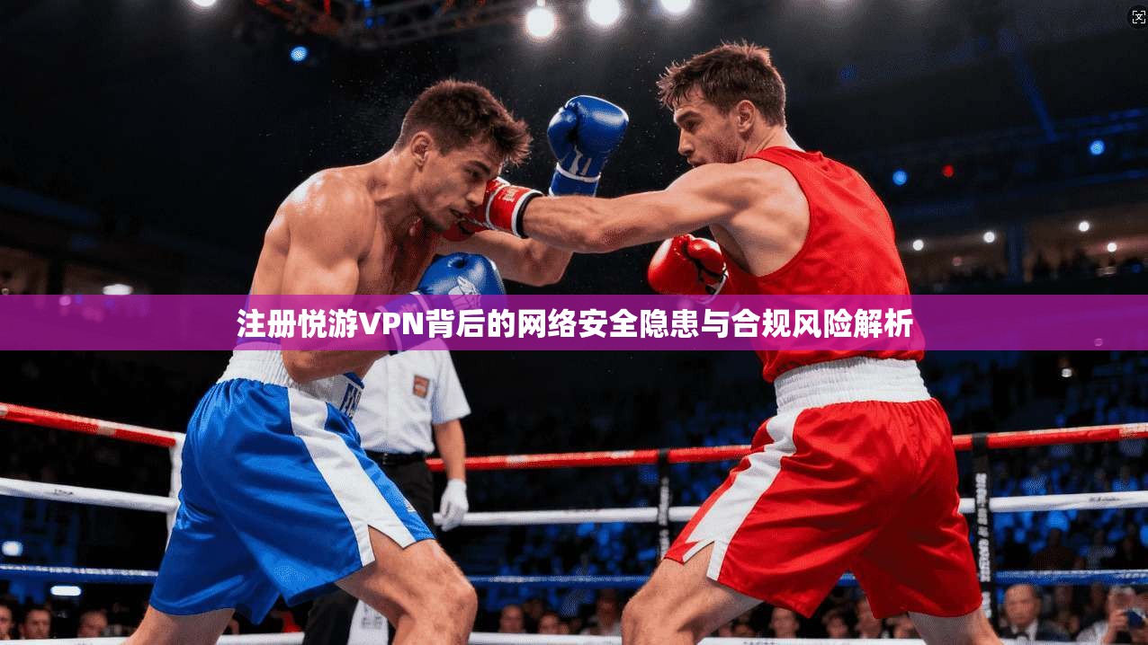 注册悦游VPN背后的网络安全隐患与合规风险解析